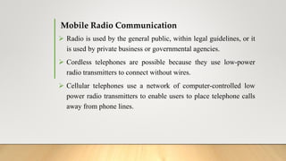 Mobile Radio Communication
 Radio is used by the general public, within legal guidelines, or it
is used by private business or governmental agencies.
 Cordless telephones are possible because they use low-power
radio transmitters to connect without wires.
 Cellular telephones use a network of computer-controlled low
power radio transmitters to enable users to place telephone calls
away from phone lines.
 
