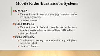 Mobile Radio Transmission Systems
⚫SIMPLEX
 Communication in one direction (e.g. broadcast radio,
TV, paging systems).
 uses one channel
⚫HALF DUPLEX
 Communication in both direction but not at the same
time (e.g. wakie-talkies or Citizen’Band (CB)-radio).
 uses one channel
⚫FULLDUPLEX
 Simultaneous two-way communication (e.g. telephone
or cellular radio).
 uses two channels.
 