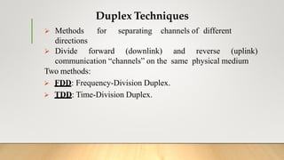 Duplex Techniques
 Methods for separating channels of different
directions
 Divide forward (downlink) and reverse (uplink)
communication “channels” on the same physical medium
Two methods:
 FDD: Frequency-Division Duplex.
 TDD: Time-Division Duplex.
 