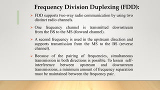 Frequency Division Duplexing (FDD):
 FDD supports two-way radio communication by using two
distinct radio channels.
 One frequency channel is transmitted downstream
from the BS to the MS (forward channel).
 A second frequency is used in the upstream direction and
supports transmission from the MS to the BS (reverse
channel).
 Because of the pairing of frequencies, simultaneous
transmission in both directions is possible. To lessen self-
interference between upstream and downstream
transmissions, a minimum amount of frequency separation
must be maintained between the frequency pair.
 