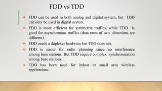 FDD vs TDD
 FDD can be used in both analog and digital system, but TDD
can only be used in digital system.
 FDD is more efficient for symmetric traffics, while TDD is
good for asynchronous traffics (data rates of two directions are
different).
 FDD needs a duplexer hardware but TDD does not.
 FDD is easier for radio planning since no interference
among base stations. But TDD require complex synchronization
among base stations.
 TDD has been used for indoor or small area wireless
applications.
 