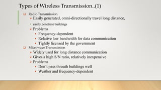 Types of Wireless Transmission..(1)
 Radio Transmission
 Easily generated, omni-directionally travel long distance,
• easily penetrate buildings
 Problems
 Frequency-dependent
 Relative low bandwidth for data communication
 Tightly licensed by the government
 Microwave Transmission
 Widely used for long distance communication
 Gives a high S/N ratio, relatively inexpensive
 Problems
 Don’t pass throuth buildings well
 Weather and frequency-dependent
 