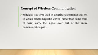 Concept of Wireless Communication
 Wireless is a term used to describe telecommunications
in which electromagnetic waves (rather than some form
of wire) carry the signal over part or the entire
communication path.
 