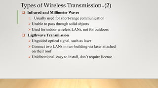  Infrared and MillimeterWaves
1. Usually used for short-range communication
 Unable to pass through solid objects
 Used for indoor wireless LANs, not for outdoors
 Ligthwave Transmission
 Unguided optical signal, such as laser
 Connect two LANs in two building via laser attached
on their roof
 Unidirectional, easy to install, don’t require license
Types of Wireless Transmission..(2)
 