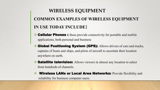 WIRELESS EQUIPMENT
COMMON EXAMPLES OF WIRELESS EQUIPMENT
IN USE TODAY INCLUDE:
 Cellular Phones : these provide connectivity for portable and mobile
applications, both personal and business
 Global Positioning System (GPS): Allows drivers of cars and trucks,
captains of boats and ships, and pilots of aircraft to ascertain their location
anywhere on earth.
 Satellite television: Allows viewers in almost any location to select
from hundreds of channels.
 Wireless LANs or Local Area Networks: Provide flexibility and
reliability for business computer users.
 