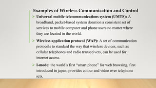 Examples of Wireless Communication and Control
 Universal mobile telecommunications system (UMTS): A
broadband, packet-based system donation a consistent set of
services to mobile computer and phone users no matter where
they are located in the world.
 Wireless application protocol (WAP): A set of communication
protocols to standard the way that wireless devices, such as
cellular telephones and radio transceivers, can be used for
internet access.
 I-mode: the world’s first “smart phone” for web browsing, first
introduced in japan; provides colour and video over telephone
sets.
 