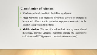 Classification of Wireless
 Wireless can be divided into the following classes:
 Fixed wireless: The operation of wireless devices or systems in
homes and offices, and in particular, equipment connected to the
Internet via specialised modems
 Mobile wireless: The use of wireless devices or systems aboard
motorised, moving vehicles; examples include the automotive
cell phone and PCS (personal communications services)
 