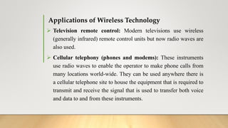Applications of Wireless Technology
 Television remote control: Modern televisions use wireless
(generally infrared) remote control units but now radio waves are
also used.
 Cellular telephony (phones and modems): These instruments
use radio waves to enable the operator to make phone calls from
many locations world-wide. They can be used anywhere there is
a cellular telephone site to house the equipment that is required to
transmit and receive the signal that is used to transfer both voice
and data to and from these instruments.
 