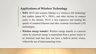 Applications of Wireless Technology
 WiFi: Wi-Fi (for wireless fidelity) is a wireless LAN technology
that enables laptop PC’s, PDA’s, and other devices to connect
easily to the internet. Wi-Fi is less expensive and nearing the
speeds of standard Ethernet and other common wire-based LAN
technologies.
 Wireless energy transfer: Wireless energy transfer is a process
where by electrical energy is transmitted from a power source to
an electrical load that does not have a built-in power source,
without the use of interconnecting wires.
 