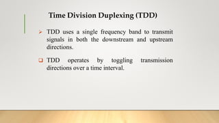 Time Division Duplexing (TDD)
 TDD uses a single frequency band to transmit
signals in both the downstream and upstream
directions.
 TDD operates by toggling transmission
directions over a time interval.
 