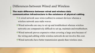 Differences between Wired and Wireless
The main difference between wired and wireless data
communication infrastructure is the existence of physical cabling.
A wired network uses wires (cables) to connect devices whereas a
wireless network uses radio waves.
Wired networks are easy to set up and troubleshoot whereas wireless
networks are comparatively difficult to set up, maintain and troubleshoot.
Wired network proves expensive when covering a large area because of
the wiring and cabling while wireless network do not involve this cost.
Wired networks have better transmission speeds than wireless ones.
 