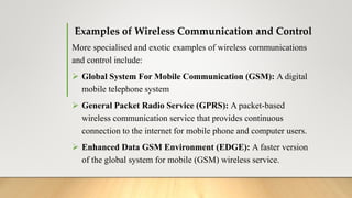 Examples of Wireless Communication and Control
More specialised and exotic examples of wireless communications
and control include:
 Global System For Mobile Communication (GSM): A digital
mobile telephone system
 General Packet Radio Service (GPRS): A packet-based
wireless communication service that provides continuous
connection to the internet for mobile phone and computer users.
 Enhanced Data GSM Environment (EDGE): A faster version
of the global system for mobile (GSM) wireless service.
 