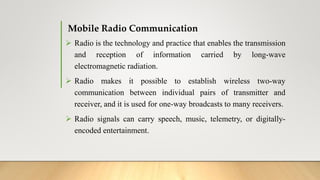 Mobile Radio Communication
 Radio is the technology and practice that enables the transmission
and reception of information carried by long-wave
electromagnetic radiation.
 Radio makes it possible to establish wireless two-way
communication between individual pairs of transmitter and
receiver, and it is used for one-way broadcasts to many receivers.
 Radio signals can carry speech, music, telemetry, or digitally-
encoded entertainment.
 