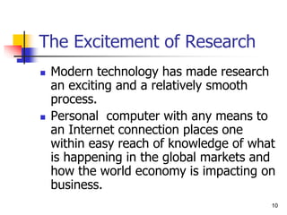 10
10
The Excitement of Research
 Modern technology has made research
an exciting and a relatively smooth
process.
 Personal computer with any means to
an Internet connection places one
within easy reach of knowledge of what
is happening in the global markets and
how the world economy is impacting on
business.
 