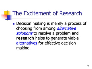 11
11
The Excitement of Research
 Decision making is merely a process of
choosing from among alternative
solutions to resolve a problem and
research helps to generate viable
alternatives for effective decision
making.
 