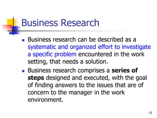 12
12
Business Research
 Business research can be described as a
systematic and organized effort to investigate
a specific problem encountered in the work
setting, that needs a solution.
 Business research comprises a series of
steps designed and executed, with the goal
of finding answers to the issues that are of
concern to the manager in the work
environment.
 