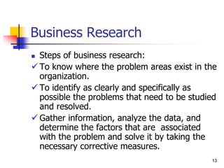 13
13
Business Research
 Steps of business research:
 To know where the problem areas exist in the
organization.
 To identify as clearly and specifically as
possible the problems that need to be studied
and resolved.
 Gather information, analyze the data, and
determine the factors that are associated
with the problem and solve it by taking the
necessary corrective measures.
 