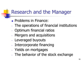 16
16
Research and the Manager
 Problems in Finance:
- The operations of financial institutions
- Optimum financial ratios
- Mergers and acquisitions
- Leveraged buyouts
- Intercorporate financing
- Yields on mortgages
- The behavior of the stock exchange
 
