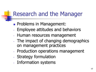 17
17
Research and the Manager
 Problems in Management:
- Employee attitudes and behaviors
- Human resources management
- The impact of changing demographics
on management practices
- Production operations management
- Strategy formulation
- Information systems
 