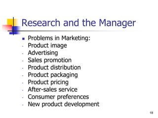 18
18
Research and the Manager
 Problems in Marketing:
- Product image
- Advertising
- Sales promotion
- Product distribution
- Product packaging
- Product pricing
- After-sales service
- Consumer preferences
- New product development
 