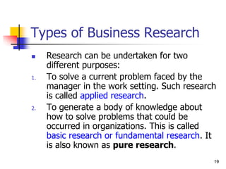 19
19
Types of Business Research
 Research can be undertaken for two
different purposes:
1. To solve a current problem faced by the
manager in the work setting. Such research
is called applied research.
2. To generate a body of knowledge about
how to solve problems that could be
occurred in organizations. This is called
basic research or fundamental research. It
is also known as pure research.
 