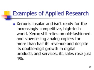 21
Examples of Applied Research
 Xerox is insular and isn’t ready for the
increasingly competitive, high-tech
world. Xerox still relies on old-fashioned
and slow-selling analog copiers for
more than half its revenue and despite
its double-digit growth in digital
products and services, its sales rose just
4%.
21
 