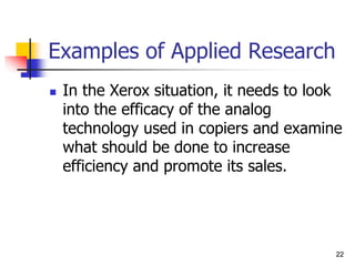 22
Examples of Applied Research
 In the Xerox situation, it needs to look
into the efficacy of the analog
technology used in copiers and examine
what should be done to increase
efficiency and promote its sales.
22
 
