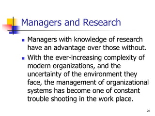 26
26
Managers and Research
 Managers with knowledge of research
have an advantage over those without.
 With the ever-increasing complexity of
modern organizations, and the
uncertainty of the environment they
face, the management of organizational
systems has become one of constant
trouble shooting in the work place.
 
