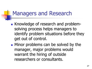 27
27
Managers and Research
 Knowledge of research and problem-
solving process helps managers to
identify problem situations before they
get out of control.
 Minor problems can be solved by the
manager, major problems would
warrant the hiring of outside
researchers or consultants.
 