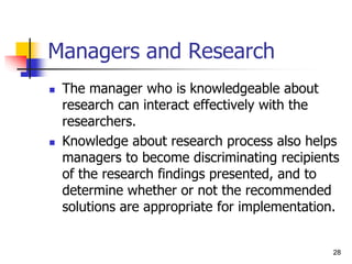 28
28
Managers and Research
 The manager who is knowledgeable about
research can interact effectively with the
researchers.
 Knowledge about research process also helps
managers to become discriminating recipients
of the research findings presented, and to
determine whether or not the recommended
solutions are appropriate for implementation.
 