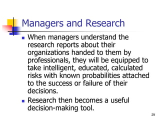 29
29
Managers and Research
 When managers understand the
research reports about their
organizations handed to them by
professionals, they will be equipped to
take intelligent, educated, calculated
risks with known probabilities attached
to the success or failure of their
decisions.
 Research then becomes a useful
decision-making tool.
 