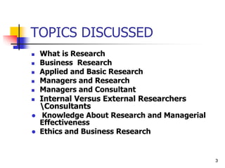 3
3
TOPICS DISCUSSED
 What is Research
 Business Research
 Applied and Basic Research
 Managers and Research
 Managers and Consultant
 Internal Versus External Researchers
Consultants
● Knowledge About Research and Managerial
Effectiveness
● Ethics and Business Research
 