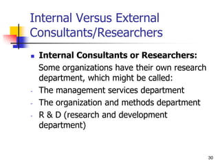 30
30
Internal Versus External
Consultants/Researchers
 Internal Consultants or Researchers:
Some organizations have their own research
department, which might be called:
- The management services department
- The organization and methods department
- R & D (research and development
department)
 