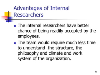 32
32
Advantages of Internal
Researchers
 The internal researchers have better
chance of being readily accepted by the
employees.
 The team would require much less time
to understand the structure, the
philosophy and climate and work
system of the organization.
 