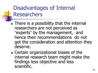 35
35
Disadvantages of Internal
Researchers
 There is a possibility that the internal
researchers are not perceived as
“experts” by the management, and
hence their recommendations do not
get the consideration and attention they
deserve.
 Certain organizational biases of the
internal research team might make the
findings less objective and less
scientific.
 