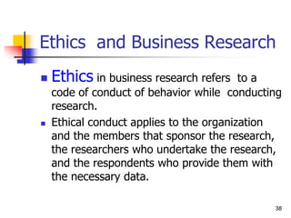 38
38
Ethics and Business Research
 Ethics in business research refers to a
code of conduct of behavior while conducting
research.
 Ethical conduct applies to the organization
and the members that sponsor the research,
the researchers who undertake the research,
and the respondents who provide them with
the necessary data.
 