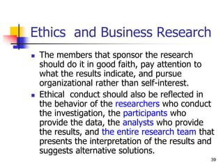 39
39
Ethics and Business Research
 The members that sponsor the research
should do it in good faith, pay attention to
what the results indicate, and pursue
organizational rather than self-interest.
 Ethical conduct should also be reflected in
the behavior of the researchers who conduct
the investigation, the participants who
provide the data, the analysts who provide
the results, and the entire research team that
presents the interpretation of the results and
suggests alternative solutions.
 