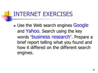 40
40
INTERNET EXERCISES
 Use the Web search engines Google
and Yahoo. Search using the key
words “business research”. Prepare a
brief report telling what you found and
how it differed on the different search
engines.
 