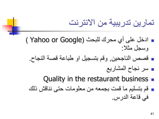 41
‫االنترنت‬ ‫من‬ ‫تدريبية‬ ‫تمارين‬

‫للبحث‬ ‫محرك‬ ‫أي‬ ‫على‬ ‫ادخل‬
(
Yahoo or Google
)
‫مثال‬ ‫وسجل‬
:

‫الناجحين‬ ‫قصص‬
,
‫الن‬ ‫قصة‬ ‫طباعة‬ ‫او‬ ‫بتسجيل‬ ‫وقم‬
‫جاح‬
.

‫المشاريع‬ ‫نجاح‬ ‫سر‬

Quality in the restaurant business

‫ذ‬ ‫نناقش‬ ‫حتى‬ ‫معلومات‬ ‫من‬ ‫بجمعه‬ ‫قمت‬ ‫ما‬ ‫بتسليم‬ ‫قم‬
‫لك‬
‫الدرس‬ ‫قاعة‬ ‫في‬
.
41
 