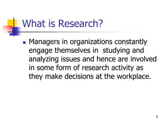5
5
What is Research?
 Managers in organizations constantly
engage themselves in studying and
analyzing issues and hence are involved
in some form of research activity as
they make decisions at the workplace.
 
