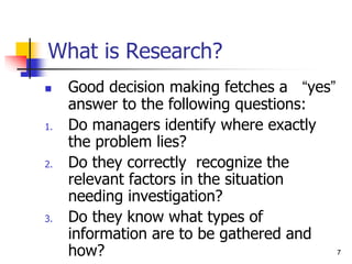 7
7
What is Research?
 Good decision making fetches a “yes”
answer to the following questions:
1. Do managers identify where exactly
the problem lies?
2. Do they correctly recognize the
relevant factors in the situation
needing investigation?
3. Do they know what types of
information are to be gathered and
how?
 