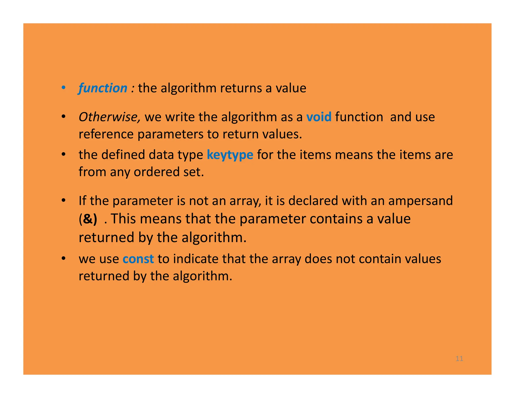 • function : the algorithm returns a value
• Otherwise, we write the algorithm as a void function and use
reference parameters to return values.
• the defined data type keytype for the items means the items are
from any ordered set.
• If the parameter is not an array, it is declared with an ampersand
(&) . This means that the parameter contains a value
returned by the algorithm.
• we use const to indicate that the array does not contain values
returned by the algorithm.
11
 