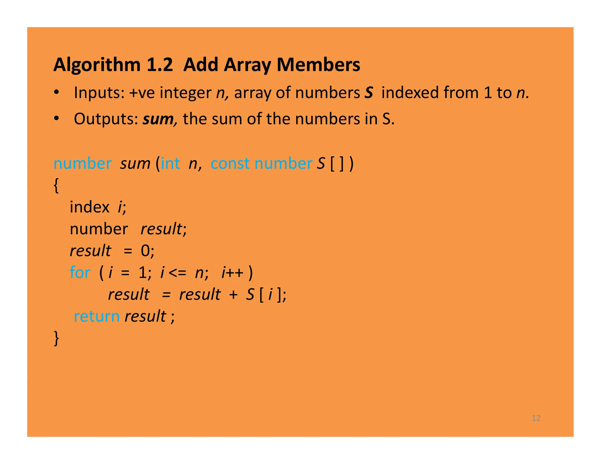 Algorithm 1.2 Add Array Members
• Inputs: +ve integer n, array of numbers S indexed from 1 to n.
• Outputs: sum, the sum of the numbers in S.
12
number sum (int n, const number S [ ] )
{
index i;
number result;
result = 0;
for ( i = 1; i <= n; i++ )
result = result + S [ i ];
return result ;
}
 
