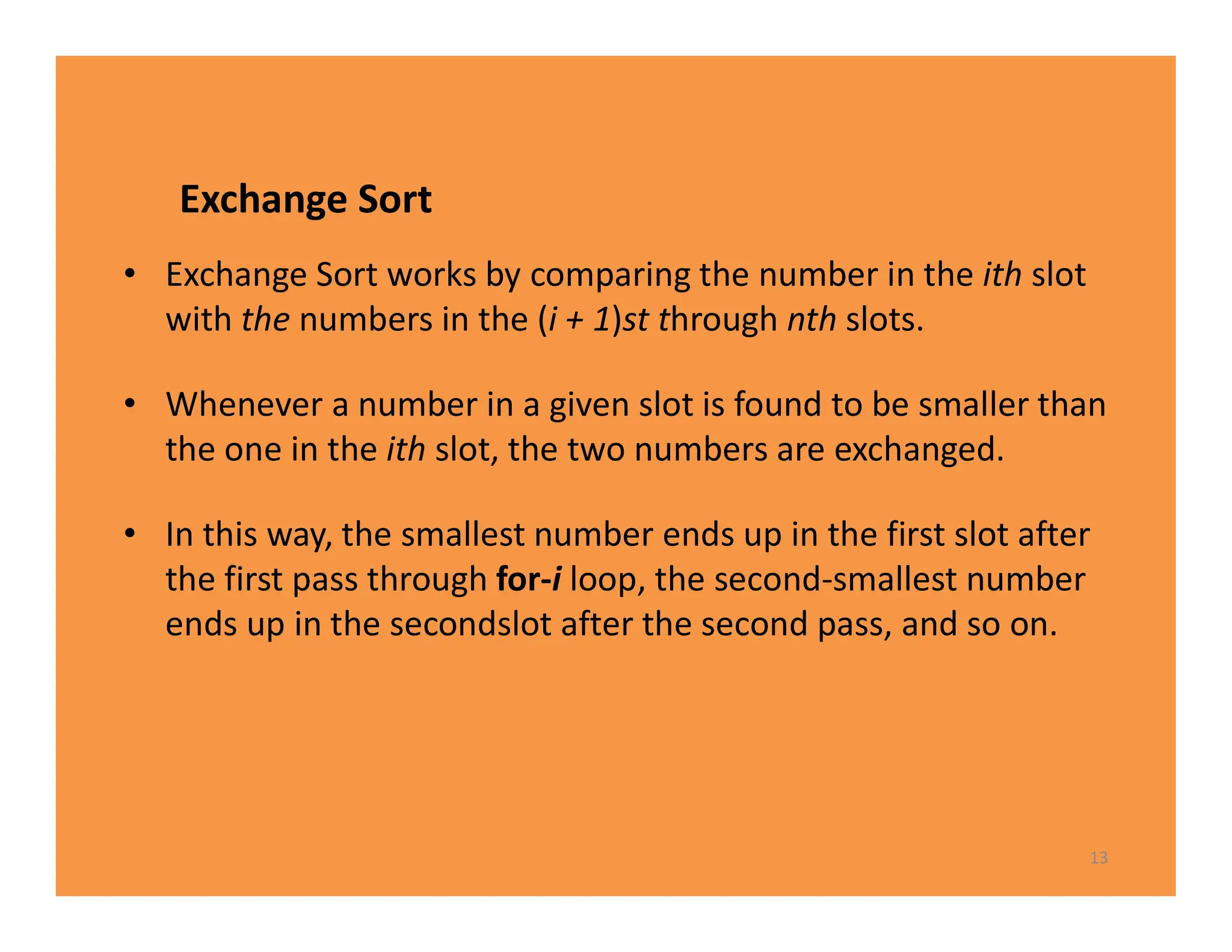 Exchange Sort
• Exchange Sort works by comparing the number in the ith slot
with the numbers in the (i + 1)st through nth slots.
• Whenever a number in a given slot is found to be smaller than
the one in the ith slot, the two numbers are exchanged.
• In this way, the smallest number ends up in the first slot after
the first pass through for-i loop, the second-smallest number
ends up in the secondslot after the second pass, and so on.
13
 
