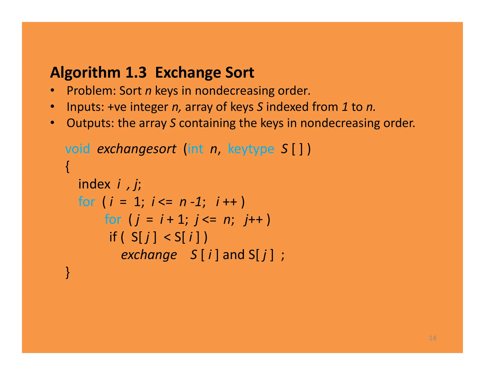 Algorithm 1.3 Exchange Sort
• Problem: Sort n keys in nondecreasing order.
• Inputs: +ve integer n, array of keys S indexed from 1 to n.
• Outputs: the array S containing the keys in nondecreasing order.
14
void exchangesort (int n, keytype S [ ] )
{
index i , j;
for ( i = 1; i <= n -1; i ++ )
for ( j = i + 1; j <= n; j++ )
if ( S[ j ] < S[ i ] )
exchange S [ i ] and S[ j ] ;
}
 