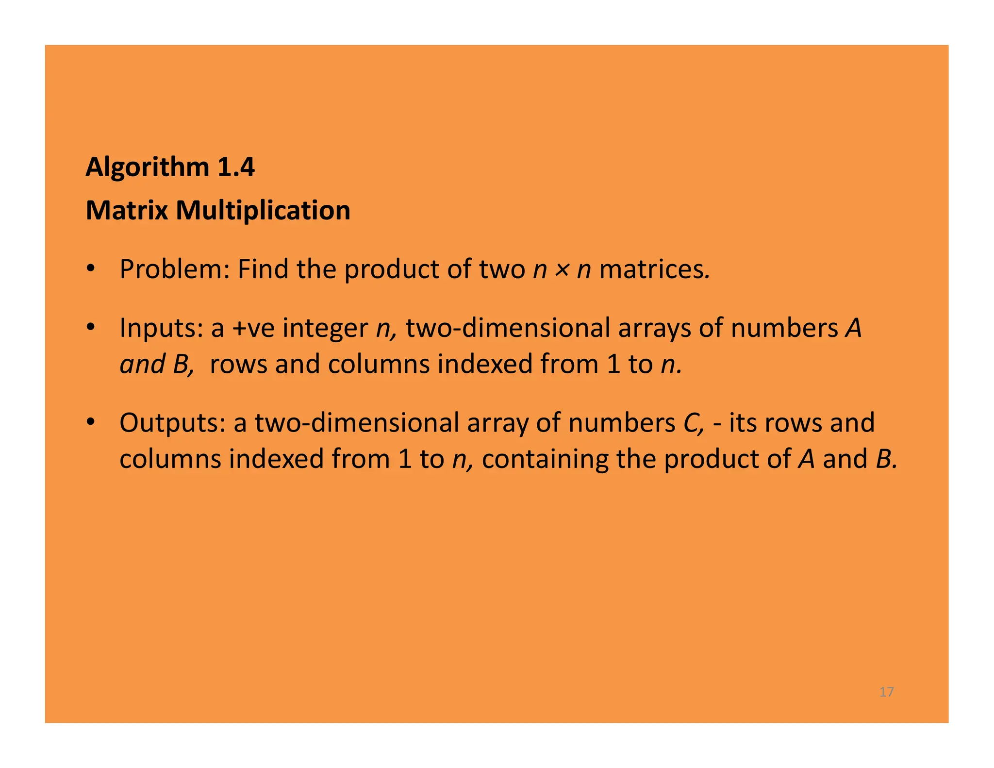 Algorithm 1.4
Matrix Multiplication
• Problem: Find the product of two n × n matrices.
• Inputs: a +ve integer n, two-dimensional arrays of numbers A
and B, rows and columns indexed from 1 to n.
• Outputs: a two-dimensional array of numbers C, - its rows and
columns indexed from 1 to n, containing the product of A and B.
17
 