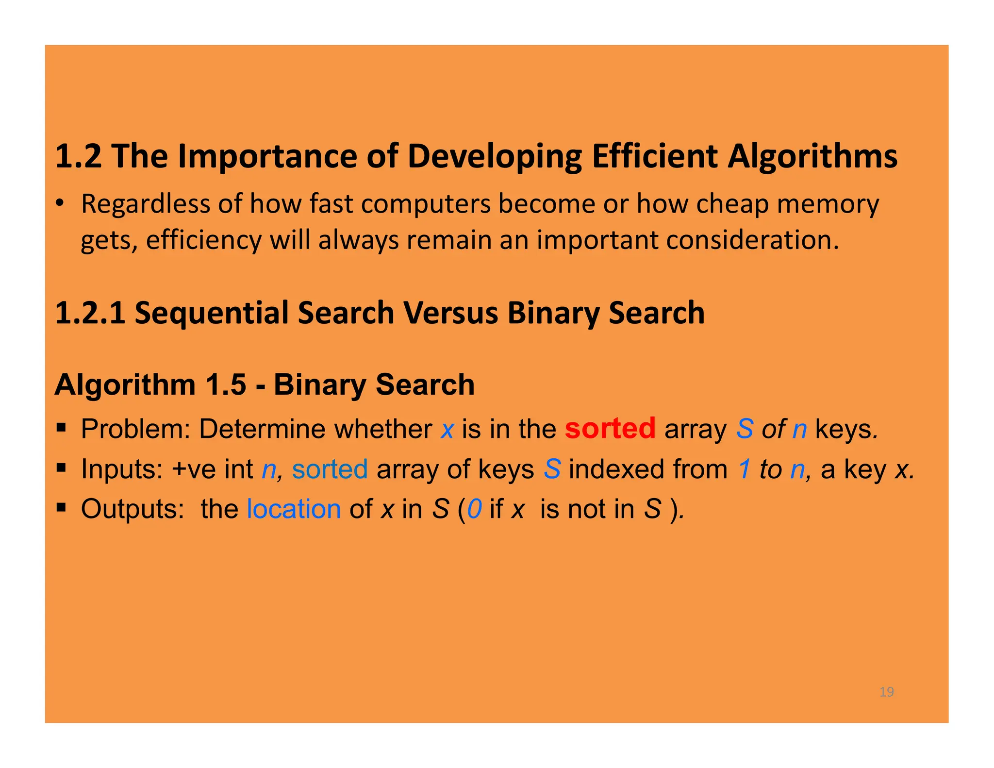 1.2 The Importance of Developing Efficient Algorithms
• Regardless of how fast computers become or how cheap memory
gets, efficiency will always remain an important consideration.
1.2.1 Sequential Search Versus Binary Search
Algorithm 1.5 - Binary Search
 Problem: Determine whether x is in the sorted array S of n keys.
 Inputs: +ve int n, sorted array of keys S indexed from 1 to n, a key x.
 Outputs: the location of x in S (0 if x is not in S ).
19
 