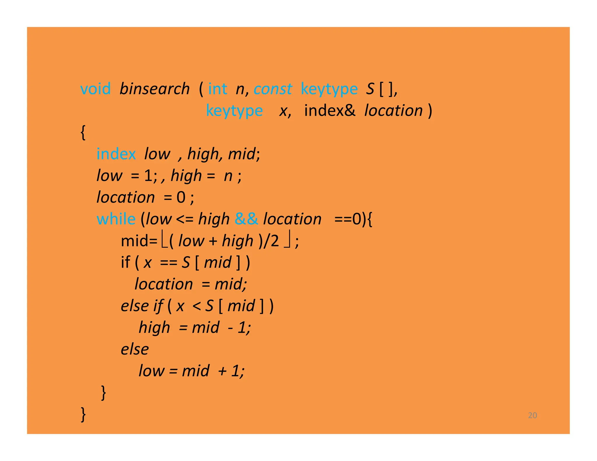 20
void binsearch ( int n, const keytype S [ ],
keytype x, index& location )
{
index low , high, mid;
low = 1; , high = n ;
location = 0 ;
while (low <= high && location ==0){
mid= ( low + high )/2  ;
if ( x == S [ mid ] )
location = mid;
else if ( x < S [ mid ] )
high = mid - 1;
else
low = mid + 1;
}
}
 