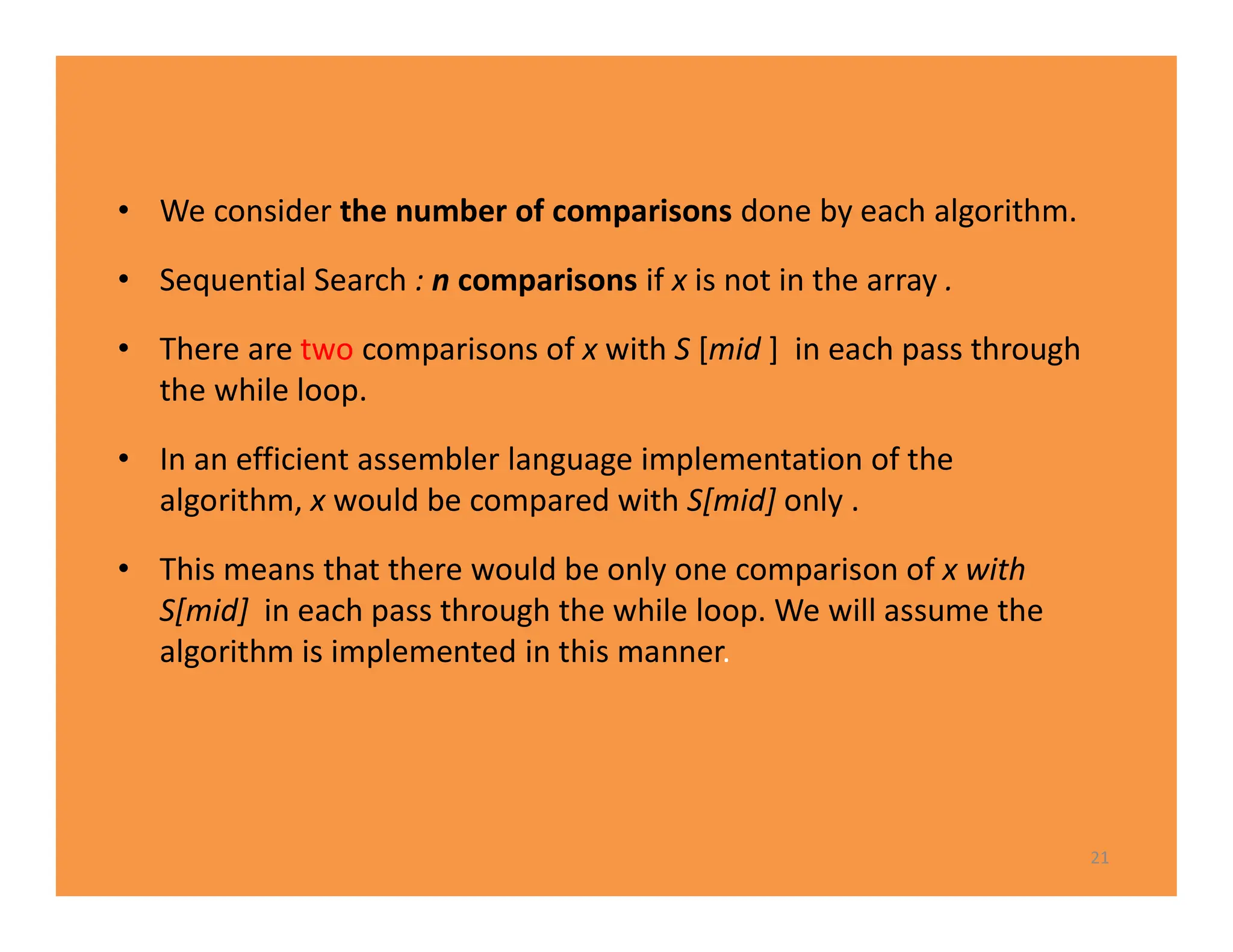 • We consider the number of comparisons done by each algorithm.
• Sequential Search : n comparisons if x is not in the array .
• There are two comparisons of x with S [mid ] in each pass through
the while loop.
• In an efficient assembler language implementation of the
algorithm, x would be compared with S[mid] only .
• This means that there would be only one comparison of x with
S[mid] in each pass through the while loop. We will assume the
algorithm is implemented in this manner.
21
 