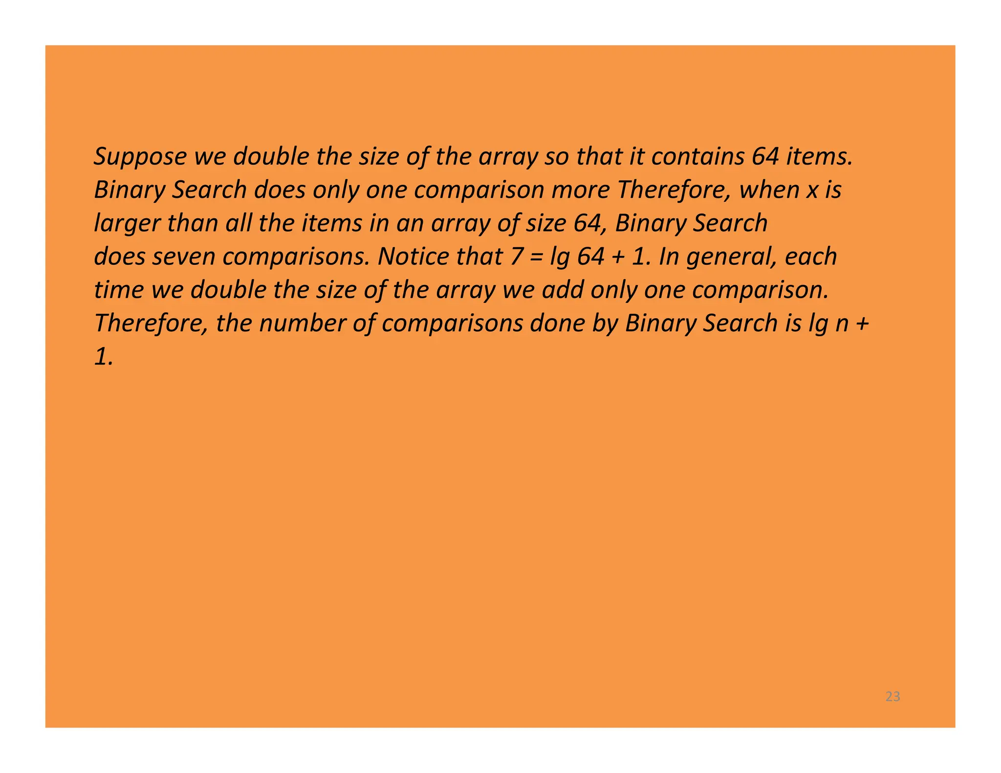23
Suppose we double the size of the array so that it contains 64 items.
Binary Search does only one comparison more Therefore, when x is
larger than all the items in an array of size 64, Binary Search
does seven comparisons. Notice that 7 = lg 64 + 1. In general, each
time we double the size of the array we add only one comparison.
Therefore, the number of comparisons done by Binary Search is lg n +
1.
 